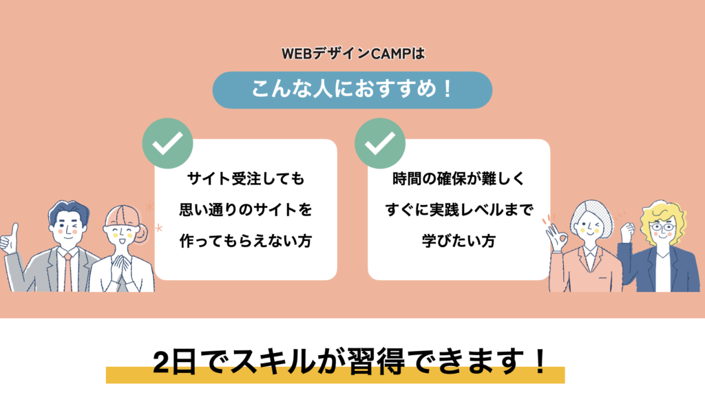  WEBデザインCAMPはこんな人におすすめ！
・サイト受注しても思い通りのサイトを作ってもらえない方
・時間の確保が難しくすぐに実践レベルまで学びたい方
不安を解消！2日で人生が変わる！